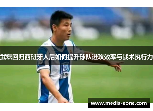 武磊回归西班牙人后如何提升球队进攻效率与战术执行力