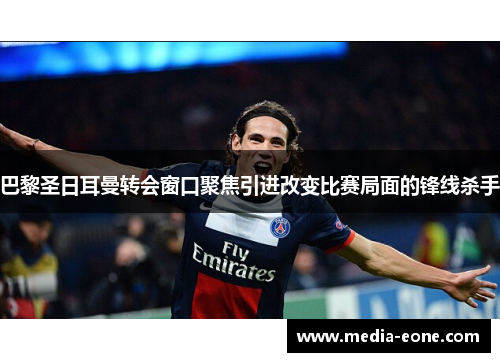 巴黎圣日耳曼转会窗口聚焦引进改变比赛局面的锋线杀手