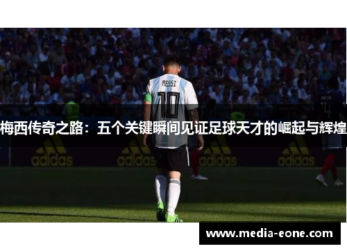 梅西传奇之路：五个关键瞬间见证足球天才的崛起与辉煌
